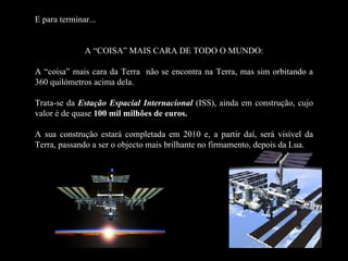E para terminar...


              A “COISA” MAIS CARA DE TODO O MUNDO:

A “coisa” mais cara da Terra não se encontra na Terra, mas sim orbitando a
360 quilómetros acima dela.

Trata-se da Estação Espacial Internacional (ISS), ainda em construção, cujo
valor é de quase 100 mil milhões de euros.

A sua construção estará completada em 2010 e, a partir daí, será visível da
Terra, passando a ser o objecto mais brilhante no firmamento, depois da Lua.
 