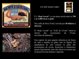 O CAFÉ MAIS CARO:



É o “Kopi Luwak” e o seu preço oscila entre os 750
           Luwak
e os 1.000 euros o quilo.
                   quilo

Nos cafés de Nova York é servido por 40 dólares a
chávena.
chávena

O “Kopi Luwak” ou “Café de Civeta” obem-se
através    dos     excrementos da   Civeta,
um felino da Indonésia.

Esta espécie de gato gigante alimenta-se de frutos
de café e expulsa os grãos sem os digerir. Os
apanhadores de café extraem os grãos dos
excrementos da civeta, lavam-nos e tostam-nos,
apenas ligeiramente, para não alterar os aromas que
se desenvolveram durante a digestão.
 