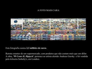 A FOTO MAIS CARA:




Esta fotografia custou 2,3 milhões de euros.
                                      euros

Retrata estantes de um supermercado, com produtos que não custam mais que um dólar.
A obra, '99 Cents II, Diptych', pertence ao artista alemão Andreas Gursky e foi vendida
pela leiloeira Sotheby's, em Londres.
 