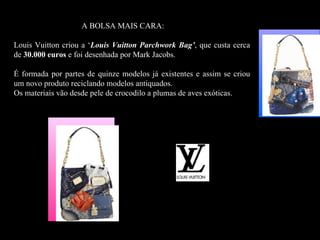 A BOLSA MAIS CARA:

Louis Vuitton criou a ‘Louis Vuitton Parchwork Bag’, que custa cerca
de 30.000 euros e foi desenhada por Mark Jacobs.

É formada por partes de quinze modelos já existentes e assim se criou
um novo produto reciclando modelos antiquados.
Os materiais vão desde pele de crocodilo a plumas de aves exóticas.
 