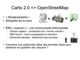 Carto 2.0 => OpenStreetMap
• « Néogéographie »
• Wikipédia de la carto
• Effet « popcorn » : une communauté enthousiaste
– Citoyen capteur : contribution de « bonne volonté »
– Effet fourmi : micro cartographie du territoire
– Démarche itérative : affinement des données
• Comment une collectivité utilise des données libres pour
améliorer le quotidien des citoyens ?
+ =
 