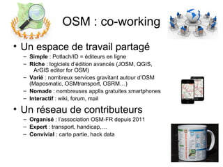 OSM : co-working
• Un espace de travail partagé
– Simple : Potlach/ID = éditeurs en ligne
– Riche : logiciels d’édition avancés (JOSM, QGIS,
ArGIS editor for OSM)
– Varié : nombreux services gravitant autour d’OSM
(Maposmatic, OSMtransport, OSRM…)
– Nomade : nombreuses applis gratuites smartphones
– Interactif : wiki, forum, mail
• Un réseau de contributeurs
– Organisé : l’association OSM-FR depuis 2011
– Expert : transport, handicap,…
– Convivial : carto partie, hack data
 