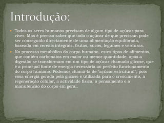 Todos os seres humanos precisam de algum tipo de açúcar para viver. Mas é preciso saber que todo o açúcar de que precisam pode ser conseguido directamente de uma alimentação equilibrada, baseada em cereais integrais, frutas, sucos, legumes e verduras. No processo metabólico do corpo humano, estes tipos de alimentos, que contêm carbonatos em maior ou menor quantidade, após a digestão se transformam em um tipo de açúcar chamado glicose, que é a principal fonte de energia necessária ao perfeito funcionamento do corpo humano. Podemos chamá-la de "açúcar estrutural", pois essa energia gerada pela glicose é utilizada para o crescimento, a regeneração celular, a actividade física, o pensamento e a manutenção do corpo em geral.Introdução: