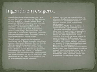 Ingerido em exagero…Quando ingerimos açúcar em excesso - seja através dos cereais ou frutas, ou directamente através do açúcar refinado, balas e doces - o pâncreas, glândula responsável pela produção da insulina, fica sobrecarregado, já que a insulina é um harmónio que transforma o açúcar (sacarose) em glicose. A glicose em excesso, essa energia não consumida, vira gordura e se acumula no organismo, causando doenças cardiovasculares, obesidade, diabetes e hipertensão arterial, dentre outras. Historicamente o consumo de açúcar se acentuou a partir da sua produção industrial, e passou a fazer parte dos mais diversos tipos de alimentos; desde refrigerantes, sorvetes e biscoitos a balas, doces em conserva, bolos, pães e diversos outros. Existem pesquisas que comprovam que até o século XVI não havia cadáveres com dentes cariados e isto comprova que as necessidades de "açúcar estrutural" das pessoas até aquela época eram satisfeitas com os açúcares naturais dos alimentos.O sabor doce, que para os primitivos era sinónimo de algo comestível, ou seja, não-venenoso, se transformou num dos maiores venenos que a humanidade (des)conhece.O PRINCIPAL VILÃO dessa história é o açúcar refinado, aquele branquinho - "gostoso e com cara de inocente", como disse uma vez a escritora e pesquisadora de alimentação natural Sónia Hirsch - , obtido por meio de processos físico-químicos de transformação da garapa da cana ou extractos da beterraba, por exemplo, onde se usa e abusa de aditivos químicos para clarear e tirar a humidade do produto. A indústria ainda chama esse processo de "beneficiamente"!O açúcar refinado pode ser consumido em estado "puro" nos cafezinhos ou no café da manhã, nos refrescos, nos sucos ( que já têm o açúcar natural das frutas !), mas também na forma "invisível", oculto nas guloseimas, refrigerantes, bolos, etc.