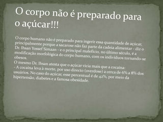 O corpo não é preparado para o açúcar!!!O corpo humano não é preparado para ingerir essa quantidade de açúcar, principalmente porque a sacarose não faz parte da cadeia alimentar - diz o Dr. Ihsan Yossef Simaan - e o principal malefício, no último século, é a modificação morfológica do corpo humano, com os indivíduos tornando-se obesos.O mesmo Dr. Ihsan atesta que o açúcar vicia mais que a cocaína:- A cocaína leva à morte, por uso directo (overdose) a cerca de 6% a 8% dos usuários. No caso do açúcar, esse percentual é de 42%, por meio da hipertensão, diabetes e a famosa obesidade.