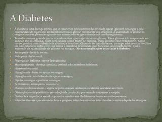 A diabetes é uma doença crónica que se caracteriza pelo aumento dos níveis de açúcar (glicose) no sangue e pela incapacidade do organismo em transformar toda a glicose proveniente dos alimentos. À quantidade de glicose no sangue chama-se glicemia e quando esta aumenta diz-se que o doente está com hiperglicemia.Transformamos grande parte dos alimentos que ingerimos em glicose. Essa glicose é transportada no sangue até as células, onde será usada como fonte de energia. Para facilitar esse transporte, nosso corpo produz uma substância chamada insulina. Quando se tem diabetes, o corpo não produz insulina ou não produz o suficiente, ou ainda a insulina produzida não funciona adequadamente. Daí o aumento da quantidade de glicose no sangue.Outras complicações associadas à diabetesRetinopatia - lesão da retina; Nefropatia - lesão renal; Neuropatia - lesão nos nervos do organismo; Macroangiopatia - doença coronária, cerebral e dos membros inferiores; Hipertensão arterial; Hipoglicemia - baixa do açúcar no sangue; Hiperglicemia - nível elevado de açúcar no sangue; Lípidos no sangue - gorduras no sangue; Pé diabético - arteriopatia, neuropatia; Doenças cardiovasculares - angina de peito, ataques cardíacos e acidentes vasculares cerebrais; Obstrução arterial periférica - perturbação da circulação, por exemplo nas pernas e nos pés; Disfunção e impotência sexual - a primeira manifesta-se de diferentes formas em ambos os sexos; Infecções diversas e persistentes - boca e gengivas, infecções urinárias, infecções das cicatrizes depois das cirurgias.A Diabetes