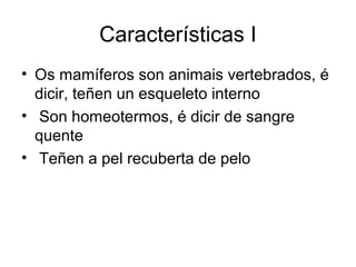 Características I 
• Os mamíferos son animais vertebrados, é 
dicir, teñen un esqueleto interno 
• Son homeotermos, é dicir de sangre 
quente 
• Teñen a pel recuberta de pelo 
 