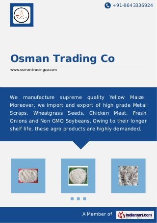 +91-9643336924
A Member of
Osman Trading Co
www.osmantradingco.com
We manufacture supreme quality Yellow Maize.
Moreover, we import and export of high grade Metal
Scraps, Wheatgrass Seeds, Chicken Meat, Fresh
Onions and Non GMO Soybeans. Owing to their longer
shelf life, these agro products are highly demanded.
 