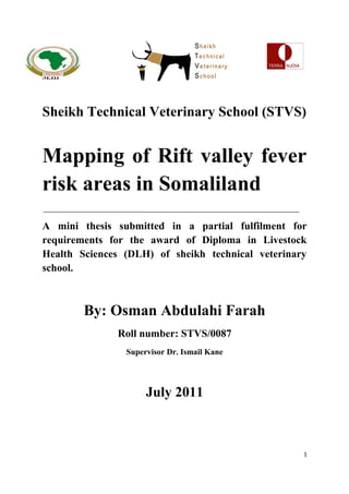 SEHI 
Sheikh Technical Veterinary School (STVS) 
Mapping of Rift valley fever 
risk areas in Somaliland 
A mini thesis submitted in a partial fulfilment for 
requirements for the award of Diploma in Livestock 
Health Sciences (DLH) of sheikh technical veterinary 
school. 
By: Osman Abdulahi Farah 
Roll number: STVS/0087 
Supervisor Dr. Ismail Kane 
July 2011 
1 
 