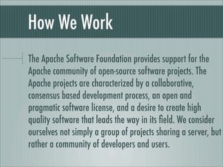 How We Work
The Apache Software Foundation provides support for the
Apache community of open-source software projects. The
Apache projects are characterized by a collaborative,
consensus based development process, an open and
pragmatic software license, and a desire to create high
quality software that leads the way in its ﬁeld. We consider
ourselves not simply a group of projects sharing a server, but
rather a community of developers and users.
 