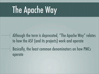 The Apache Way
Although the term is deprecated, “The Apache Way” relates
to how the ASF (and its projects) work and operate
Basically, the least common denominators on how PMCs
operate
 