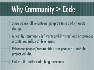 Why Community > Code
Since we are all volunteers, people’s time and interests
change
A healthy community is “warm and inviting” and encourages
a continued inﬂux of developers
Poisonous people/communities turn people off, and the
project will die
End result - better code, long-term code
 