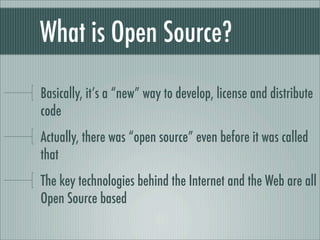 What is Open Source?
Basically, it’s a “new” way to develop, license and distribute
code
Actually, there was “open source” even before it was called
that
The key technologies behind the Internet and the Web are all
Open Source based
 
