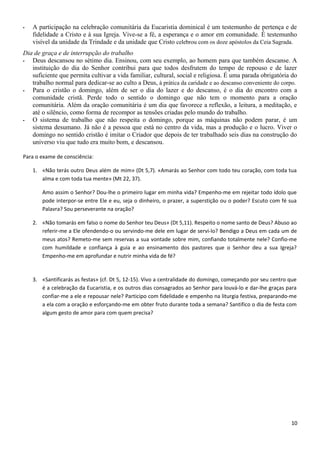 - A participação na celebração comunitária da Eucaristia dominical é um testemunho de pertença e de
fidelidade a Cristo e à sua Igreja. Vive-se a fé, a esperança e o amor em comunidade. É testemunho
visível da unidade da Trindade e da unidade que Cristo celebrou com os doze apóstolos da Ceia Sagrada.
Dia de graça e de interrupção do trabalho
- Deus descansou no sétimo dia. Ensinou, com seu exemplo, ao homem para que também descanse. A
instituição do dia do Senhor contribui para que todos desfrutem do tempo de repouso e de lazer
suficiente que permita cultivar a vida familiar, cultural, social e religiosa. É uma parada obrigatória do
trabalho normal para dedicar-se ao culto a Deus, à prática da caridade e ao descanso conveniente do corpo.
- Para o cristão o domingo, além de ser o dia do lazer e do descanso, é o dia do encontro com a
comunidade cristã. Perde todo o sentido o domingo que não tem o momento para a oração
comunitária. Além da oração comunitária é um dia que favorece a reflexão, a leitura, a meditação, e
até o silêncio, como forma de recompor as tensões criadas pelo mundo do trabalho.
- O sistema de trabalho que não respeita o domingo, porque as máquinas não podem parar, é um
sistema desumano. Já não é a pessoa que está no centro da vida, mas a produção e o lucro. Viver o
domingo no sentido cristão é imitar o Criador que depois de ter trabalhado seis dias na construção do
universo viu que tudo era muito bom, e descansou.
Para o exame de consciência:
1. «Não terás outro Deus além de mim» (Dt 5,7). «Amarás ao Senhor com todo teu coração, com toda tua
alma e com toda tua mente» (Mt 22, 37).
Amo assim o Senhor? Dou-lhe o primeiro lugar em minha vida? Empenho-me em rejeitar todo ídolo que
pode interpor-se entre Ele e eu, seja o dinheiro, o prazer, a superstição ou o poder? Escuto com fé sua
Palavra? Sou perseverante na oração?
2. «Não tomarás em falso o nome do Senhor teu Deus» (Dt 5,11). Respeito o nome santo de Deus? Abuso ao
referir-me a Ele ofendendo-o ou servindo-me dele em lugar de servi-lo? Bendigo a Deus em cada um de
meus atos? Remeto-me sem reservas a sua vontade sobre mim, confiando totalmente nele? Confio-me
com humildade e confiança à guia e ao ensinamento dos pastores que o Senhor deu a sua Igreja?
Empenho-me em aprofundar e nutrir minha vida de fé?
3. «Santificarás as festas» (cf. Dt 5, 12-15). Vivo a centralidade do domingo, começando por seu centro que
é a celebração da Eucaristia, e os outros dias consagrados ao Senhor para louvá-lo e dar-lhe graças para
confiar-me a ele e repousar nele? Participo com fidelidade e empenho na liturgia festiva, preparando-me
a ela com a oração e esforçando-me em obter fruto durante toda a semana? Santifico o dia de festa com
algum gesto de amor para com quem precisa?
10
 