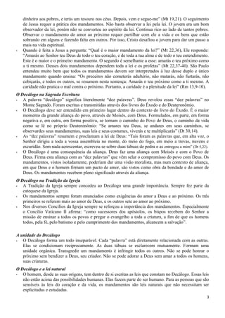 dinheiro aos pobres, e terás um tesouro nos céus. Depois, vem e segue-me” (Mt 19,21). O seguimento
de Jesus requer a prática dos mandamentos. Não basta observar a lei pela lei. O jovem era um bom
observador da lei, porém não se converteu ao espírito da lei. Continua rico ao lado de tantos pobres.
Observar o mandamento do amor ao próximo requer partilhar com ele a vida e os bens que estão
sobrando em alguns e fazendo falta em outros. Por isso, Cristo desafiou o jovem para dar um passo a
mais na vida espiritual.
- Quando é feita a Jesus a pergunta: “Qual é o maior mandamento da lei?” (Mt 22,36), Ele responde:
“Amarás ao Senhor teu Deus de todo o teu coração, e de toda a tua alma e de todo o teu entendimento.
Este é o maior e o primeiro mandamento. O segundo é semelhante a esse: amarás o teu próximo como
a ti mesmo. Desses dois mandamentos dependem toda a lei e os profetas” (Mt 22,37-40). São Paulo
entendeu muito bem que todos os mandamentos devem ser interpretados à luz desse duplo e único
mandamento quando ensina: “Os preceitos não cometerás adultério, não matarás, não furtarás, não
cobiçarás, e todos os outros, se resumem nesta sentença: Amarás o teu próximo como a ti mesmo. A
caridade não pratica o mal contra o próximo. Portanto, a caridade é a plenitude da lei” (Rm 13,9-10).
O Decálogo na Sagrada Escritura
- A palavra “decálogo” significa literalmente “dez palavras”. Deus revelou essas “dez palavras” no
Monte Sagrado. Foram escritas e transmitidas através dos livros do Êxodo e do Deuteronômio.
- O Decálogo deve ser entendido em primeiro lugar dentro do contexto do livro do Êxodo. É o maior
momento da grande aliança do povo, através de Moisés, com Deus. Formulados, em parte, em forma
negativa e, em outra, em forma positiva, se tornam o caminho do Povo de Deus, o caminho da vida
como se lê no próprio Deuteronômio: “Se amares teu Deus, se andares em seus caminhos, se
observardes seus mandamentos, suas leis e seus costumes, viverás e te multiplicarás” (Dt 30,14).
- As “dez palavras” resumem e proclamam a lei de Deus: “Tais foram as palavras que, em alta voz, o
Senhor dirigiu a toda a vossa assembleia no monte, do meio do fogo, em meio a trevas, nuvens e
escuridão. Sem nada acrescentar, escreveu-se sobre duas tábuas de pedra e as entregou a mim” (Dt 5,22).
- O Decálogo é uma consequência da aliança. Deus faz uma aliança com Moisés e com o Povo de
Deus. Firma esta aliança com as “dez palavras” que vêm selar o compromisso do povo com Deus. Os
mandamentos, vistos isoladamente, poderiam dar uma visão moralista, mas num contexto de aliança,
em que Deus e o homem firmam um pacto de amor, são vistos como obra da bondade e do amor de
Deus. Os mandamentos recebem pleno significado através da aliança.
O Decálogo na Tradição da Igreja
- A Tradição da Igreja sempre concedeu ao Decálogo uma grande importância. Sempre fez parte da
catequese da Igreja.
- Os mandamentos sempre foram enunciados como exigências do amor a Deus e ao próximo. Os três
primeiros se referem mais ao amor de Deus, e os outros sete ao amor ao próximo.
- Nos diversos Concílios da Igreja sempre se reforçou a importância dos mandamentos. Especialmente
o Concílio Vaticano II afirma: “como sucessores dos apóstolos, os bispos recebem do Senhor a
missão de ensinar a todos os povos e pregar o evangelho a toda a criatura, a fim de que os homens
todos, pela fé, pelo batismo e pelo cumprimento dos mandamentos, alcancem a salvação”.
A unidade do Decálogo
- O Decálogo forma um todo inseparável. Cada “palavra” está diretamente relacionada com as outras.
Elas se condicionam reciprocamente. As duas tábuas se esclarecem mutuamente. Formam uma
unidade orgânica. Transgredir um mandamento é infringir todos os outros. Não se pode honrar o
próximo sem bendizer a Deus, seu criador. Não se pode adorar a Deus sem amar a todos os homens,
suas criaturas.
O Decálogo e a lei natural
- O homem, desde as suas origens, tem dentro de si escritas as leis que constam no Decálogo. Essas leis
não estão acima das possibilidades humanas. Elas fazem parte do ser humano. Para as pessoas que são
sensíveis às leis do coração e da vida, os mandamentos são leis naturais que não necessitam ser
explicitadas e estudadas.
3
 