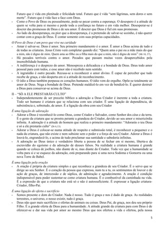Futuro que é vida em plenitude e felicidade total. Futuro que é vida “sem lágrimas, sem dores e sem
morte”. Futuro que é vida face a face com Deus.
- Como o Povo de Deus ou pessoalmente, pode-se pecar contra a esperança. O desespero é a atitude de
quem se volta para si mesmo e perde toda a confiança no futuro e em vida melhor. Desesperar-se é
descrer das promessas de Deus e de seu amor. É descrer que Deus é fiel em suas promessas.
- Ao lado da desesperança, ou pior que a desesperança, é a pretensão de salvar-se sozinho, é não querer
contar com a graça de Deus. É contar somente com suas próprias capacidades.
O Povo de Deus é um povo que vive na caridade
- Amar é salvar-se. Deus é amor. Seu primeiro mandamento é o amor. É amor a Deus acima de tudo e
de todas as criaturas. Jesus Cristo vem completar quando diz: “Quem ama o pai ou a mãe mais do que
a mim, não é digno de mim. Quem ama ao filho ou a filha mais do que a mim, não é digno de mim” (Mt 10, 37).
- Há pecados terríveis contra o amor. Pecados que passam muitas vezes desapercebidos pela
insensibilidade humana.
- A indiferença é o desprezo do amor. Menospreza a delicadeza e a bondade de Deus. Deus todo amor
pessoal para com todos, e esse amor não é recebido nem sentido.
- A ingratidão é outro pecado. Recusa-se a reconhecer o amor divino. É capaz de perceber que tudo
recebe de graça, e não desperta em si a atitude de reconhecimento.
- O ódio a Deus também perpassa os corações humanos. O ódio vem do orgulho. Opõe-se totalmente ao
amor de Deus. Nega a bondade de Deus. Pretende maldizê-lo em vez de bendizê-lo. É querer destruir
a Deus para conservar-se acima de Deus.
II – “SÓ A ELE PRESTARÁS CULTO”
- Independentemente de ser preceito bíblico a adoração a Deus Criador é inerente a toda a criatura.
Todo ser humano é criatura que se relaciona com seu criador. É uma ligação de dependência, de
subsistência e, sobretudo, de amor. É a ligação da obra com seu Criador
É uma ligação de adoração
- Adorar a Deus é reconhecê-lo como Deus, como Criador e Salvador, como Senhor dos céus e da terra.
É o gesto da criatura que se prostra perante a grandeza do Criador, devido ao seu amor e misericórdia
infinita. A adoração é a atitude do homem que realiza o primeiro mandamento: “Adorarás o teu Deus
e só a ele prestarás culto” (Dt 6,13).
- Adorar a Deus é colocar-se numa atitude de respeito e submissão total, é reconhecer a pequenez e o
nada da criatura, que não existe e nem subsiste sem o poder e a força de seu Criador. Adorar a Deus é
louvá-lo, engrandecê-lo, e acima de tudo proclamar sua santidade e sabedoria infinitas.
- A adoração ao Deus único e verdadeiro liberta a pessoa de se fechar em si mesmo, liberta-a da
escravidão do egoísmo e da adoração de deuses falsos. Na realidade a criatura humana é grande
quando se coloca de joelhos, não diante de si, mas diante do Criador. Toda vez que a humanidade se
volta para si e se esquece da adoração, está preparando para si uma nova Sodoma e Gomorra ou uma
nova Torre de Babel.
É uma ligação pela oração
- A oração é própria da criatura simples e que reconhece a grandeza de seu Criador. É o servo que se
dirige ao seu Senhor. É o coração da pessoa que expressa, num tu a tu, os sentimentos de louvor e de
ação de graças, de intercessão e de súplica, de admiração e agradecimento. A oração é condição
indispensável para poder sustentar-se como criatura humana. É o combustível da caminhada na vida.
É a expressão de que a criatura não está só e não é autossuficiente. É expressar a ligação criatura-
Criador, filho-Pai.
É uma ligação de oferta e sacrifício
- Somos presente e dom do Criador. Nada é nosso. Tudo é graça e nos é dado de graça. As realidades
terrestres, o universo, o nosso existir, tudo é graça.
- Deus não quer mais sacrifícios e ofertas de animais ou coisas. Deus Pai, de graça, nos deu seu próprio
Filho. É a grande oferta de Deus para a humanidade. A atitude grande da criatura para com Deus é de
oferecer-se e dar sua vida por amor ao mesmo Deus que nos ofertou a vida e ofertou, pela nossa
5
 