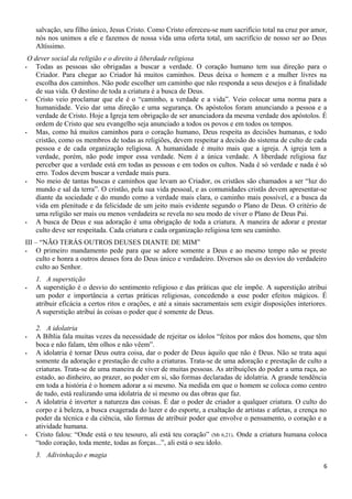 salvação, seu filho único, Jesus Cristo. Como Cristo ofereceu-se num sacrifício total na cruz por amor,
nós nos unimos a ele e fazemos de nossa vida uma oferta total, um sacrifício de nosso ser ao Deus
Altíssimo.
O dever social da religião e o direito à liberdade religiosa
- Todas as pessoas são obrigadas a buscar a verdade. O coração humano tem sua direção para o
Criador. Para chegar ao Criador há muitos caminhos. Deus deixa o homem e a mulher livres na
escolha dos caminhos. Não pode escolher um caminho que não responda a seus desejos e à finalidade
de sua vida. O destino de toda a criatura é a busca de Deus.
- Cristo veio proclamar que ele é o “caminho, a verdade e a vida”. Veio colocar uma norma para a
humanidade. Veio dar uma direção e uma segurança. Os apóstolos foram anunciando a pessoa e a
verdade de Cristo. Hoje a Igreja tem obrigação de ser anunciadora da mesma verdade dos apóstolos. É
ordem de Cristo que seu evangelho seja anunciado a todos os povos e em todos os tempos.
- Mas, como há muitos caminhos para o coração humano, Deus respeita as decisões humanas, e todo
cristão, como os membros de todas as religiões, devem respeitar a decisão do sistema de culto de cada
pessoa e de cada organização religiosa. A humanidade é muito mais que a igreja. A igreja tem a
verdade, porém, não pode impor essa verdade. Nem é a única verdade. A liberdade religiosa faz
perceber que a verdade está em todas as pessoas e em todos os cultos. Nada é só verdade e nada é só
erro. Todos devem buscar a verdade mais pura.
- No meio de tantas buscas e caminhos que levam ao Criador, os cristãos são chamados a ser “luz do
mundo e sal da terra”. O cristão, pela sua vida pessoal, e as comunidades cristãs devem apresentar-se
diante da sociedade e do mundo como a verdade mais clara, o caminho mais possível, e a busca da
vida em plenitude e da felicidade de um jeito mais evidente segundo o Plano de Deus. O critério de
uma religião ser mais ou menos verdadeira se revela no seu modo de viver o Plano de Deus Pai.
- A busca de Deus e sua adoração é uma obrigação de toda a criatura. A maneira de adorar e prestar
culto deve ser respeitada. Cada criatura e cada organização religiosa tem seu caminho.
III – “NÃO TERÁS OUTROS DEUSES DIANTE DE MIM”
- O primeiro mandamento pede para que se adore somente a Deus e ao mesmo tempo não se preste
culto e honra a outros deuses fora do Deus único e verdadeiro. Diversos são os desvios do verdadeiro
culto ao Senhor.
1. A superstição
- A superstição é o desvio do sentimento religioso e das práticas que ele impõe. A superstição atribui
um poder e importância a certas práticas religiosas, concedendo a esse poder efeitos mágicos. É
atribuir eficácia a certos ritos e orações, e até a sinais sacramentais sem exigir disposições interiores.
A superstição atribui às coisas o poder que é somente de Deus.
2. A idolatria
- A Bíblia fala muitas vezes da necessidade de rejeitar os ídolos “feitos por mãos dos homens, que têm
boca e não falam, têm olhos e não vêem”.
- A idolatria é tornar Deus outra coisa, dar o poder de Deus àquilo que não é Deus. Não se trata aqui
somente da adoração e prestação de culto a criaturas. Trata-se de uma adoração e prestação de culto a
criaturas. Trata-se de uma maneira de viver de muitas pessoas. As atribuições do poder a uma raça, ao
estado, ao dinheiro, ao prazer, ao poder em si, são formas declaradas de idolatria. A grande tendência
em toda a história é o homem adorar a si mesmo. Na medida em que o homem se coloca como centro
de tudo, está realizando uma idolatria de si mesmo ou das obras que faz.
- A idolatria é inverter a natureza das coisas. É dar o poder de criador a qualquer criatura. O culto do
corpo e à beleza, a busca exagerada do lazer e do esporte, a exaltação de artistas e atletas, a crença no
poder da técnica e da ciência, são formas de atribuir poder que envolve o pensamento, o coração e a
atividade humana.
- Cristo falou: “Onde está o teu tesouro, ali está teu coração” (Mt 6,21). Onde a criatura humana coloca
“todo coração, toda mente, todas as forças...”, ali está o seu ídolo.
3. Adivinhação e magia
6
 
