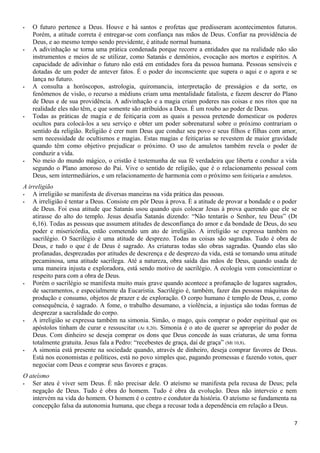 - O futuro pertence a Deus. Houve e há santos e profetas que predisseram acontecimentos futuros.
Porém, a atitude correta é entregar-se com confiança nas mãos de Deus. Confiar na providência de
Deus, e ao mesmo tempo sendo previdente, é atitude normal humana.
- A adivinhação se torna uma prática condenada porque recorre a entidades que na realidade não são
instrumentos e meios de se utilizar, como Satanás e demônios, evocação aos mortos e espíritos. A
capacidade de adivinhar o futuro não está em entidades fora da pessoa humana. Pessoas sensíveis e
dotadas de um poder de antever fatos. É o poder do inconsciente que supera o aqui e o agora e se
lança no futuro.
- A consulta a horóscopos, astrologia, quiromancia, interpretação de presságios e da sorte, os
fenômenos de visão, o recurso a médiuns criam uma mentalidade fatalista, e fazem descrer do Plano
de Deus e de sua providência. A adivinhação e a magia criam poderes nas coisas e nos ritos que na
realidade eles não têm, e que somente são atribuídos a Deus. É um roubo ao poder de Deus.
- Todas as práticas de magia e de feitiçaria com as quais a pessoa pretende domesticar os poderes
ocultos para colocá-los a seu serviço e obter um poder sobrenatural sobre o próximo contrariam o
sentido da religião. Religião é crer num Deus que conduz seu povo e seus filhos e filhas com amor,
sem necessidade de ocultismos e magias. Estas magias e feitiçarias se revestem de maior gravidade
quando têm como objetivo prejudicar o próximo. O uso de amuletos também revela o poder de
conduzir a vida.
- No meio do mundo mágico, o cristão é testemunha de sua fé verdadeira que liberta e conduz a vida
segundo o Plano amoroso do Pai. Vive o sentido de religião, que é o relacionamento pessoal com
Deus, sem intermediários, e um relacionamento de harmonia com o próximo sem feitiçaria e amuletos.
A irreligião
- A irreligião se manifesta de diversas maneiras na vida prática das pessoas.
- A irreligião é tentar a Deus. Consiste em pôr Deus à prova. É a atitude de provar a bondade e o poder
de Deus. Foi essa atitude que Satanás usou quando quis colocar Jesus à prova querendo que ele se
atirasse do alto do templo. Jesus desafia Satanás dizendo: “Não tentarás o Senhor, teu Deus” (Dt
6,16). Todas as pessoas que assumem atitudes de desconfiança do amor e da bondade de Deus, do seu
poder e misericórdia, estão cometendo um ato de irreligião. A irreligião se expressa também no
sacrilégio. O Sacrilégio é uma atitude de desprezo. Todas as coisas são sagradas. Tudo é obra de
Deus, e tudo o que é de Deus é sagrado. As criaturas todas são obras sagradas. Quando elas são
profanadas, desprezadas por atitudes de descrença e de desprezo da vida, está se tomando uma atitude
pecaminosa, uma atitude sacrílega. Até a natureza, obra saída das mãos de Deus, quando usada de
uma maneira injusta e exploradora, está sendo motivo de sacrilégio. A ecologia vem conscientizar o
respeito para com a obra de Deus.
- Porém o sacrilégio se manifesta muito mais grave quando acontece a profanação de lugares sagrados,
de sacramentos, e especialmente da Eucaristia. Sacrilégio é, também, fazer das pessoas máquinas de
produção e consumo, objetos de prazer e de exploração. O corpo humano é templo de Deus, e, como
consequência, é sagrado. A fome, o trabalho desumano, a violência, a injustiça são todas formas de
desprezar a sacralidade do corpo.
- A irreligião se expressa também na simonia. Simão, o mago, quis comprar o poder espiritual que os
apóstolos tinham de curar e ressuscitar (At 8,20). Simonia é o ato de querer se apropriar do poder de
Deus. Com dinheiro se deseja comprar os dons que Deus concede às suas criaturas, de uma forma
totalmente gratuita. Jesus fala a Pedro: “recebestes de graça, daí de graça” (Mt 10,8).
- A simonia está presente na sociedade quando, através de dinheiro, deseja comprar favores de Deus.
Está nos economistas e políticos, está no povo simples que, pagando promessas e fazendo votos, quer
negociar com Deus e comprar seus favores e graças.
O ateísmo
- Ser ateu é viver sem Deus. É não precisar dele. O ateísmo se manifesta pela recusa de Deus; pela
negação de Deus. Tudo é obra do homem. Tudo é obra da evolução. Deus não interveio e nem
intervém na vida do homem. O homem é o centro e condutor da história. O ateísmo se fundamenta na
concepção falsa da autonomia humana, que chega a recusar toda a dependência em relação a Deus.
7
 