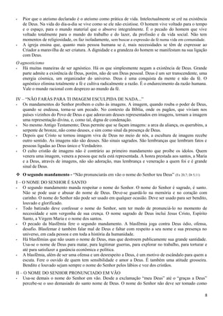 - Pior que o ateísmo declarado é o ateísmo como prática de vida. Intelectualmente se crê na existência
de Deus. Na vida do dia-a-dia se vive como se ele não existisse. O homem vive voltado para o tempo
e o espaço, para o mundo material que o absorve integralmente. É o pecado do homem que vive
voltado totalmente para o mundo do trabalho e do lazer, da profissão e da vida social. Não tem
momentos de religiosidade, os faz isoladamente, sem buscar a expressão da fé numa vida em comunidade.
- A igreja ensina que, quanto mais pessoa humana se é, mais necessidades se têm de expressar ao
Criador a maravilha de ser criatura. A dignidade e a grandeza do homem se manifestam na sua ligação
com Deus.
O agnosticismo
- Há muitas maneiras de ser agnóstico. Há os que simplesmente negam a existência de Deus. Grande
parte admite a existência de Deus, porém, não de um Deus pessoal. Deus é um ser transcendente, uma
energia cósmica, um organizador do universo. Deus é uma conquista da mente e não da fé. O
agnóstico elimina totalmente a fé e cultiva radicalmente a razão. É o endurecimento da razão humana.
Vale o mundo racional com desprezo ao mundo da fé.
IV – “NÃO FARÁS PARA TI IMAGEM ESCULPIDA DE NADA...”
- Os mandamentos do Senhor proíbem o culto às imagens. A imagem, quando rouba o poder de Deus,
quando se endeusa, torna-se um pecado. No contexto da Bíblia, onde os pagãos, que viviam nos
países vizinhos do Povo de Deus e que adoravam deuses representados em imagens, tornam a imagem
uma representação divina, e, como tal, digna de condenação.
- No mesmo Antigo Testamento; Deus permite que se façam imagens: a arca da aliança, os querubins, a
serpente de bronze, não como deuses, e sim como sinal da presença de Deus.
- Depois que Cristo se tornou imagem viva de Deus no meio de nós, a escultura de imagens recebe
outro sentido. As imagens não são deuses. São sinais sagrados. São lembranças que lembram fatos e
pessoas ligadas ao Deus único e Verdadeiro.
- O culto cristão de imagens não é contrário ao primeiro mandamento que proíbe os ídolos. Quem
venera uma imagem, venera a pessoa que nela está representada. A honra prestada aos santos, a Maria
e a Deus, através de imagens, não são adoração, mas lembrança e veneração a quem foi e é grande
sinal de Deus.
 O segundo mandamento - “Não pronunciarás em vão o nome do Senhor teu Deus” (Ex 20,7; Dt 5,11)
I – O NOME DO SENHOR É SANTO
- O segundo mandamento manda respeitar o nome do Senhor. O nome do Senhor é sagrado, é santo.
Não se pode usar e abusar do nome de Deus. Deve-se guardá-lo na memória e no coração com
carinho. O nome do Senhor não pode ser usado em qualquer ocasião. Deve ser usado para ser bendito,
louvado e glorificado.
- Todo batizado deve confessar o nome do Senhor, sem ter medo de pronunciá-lo no momento de
necessidade e sem vergonha de sua crença. O nome sagrado de Deus inclui Jesus Cristo, Espírito
Santo, a Virgem Maria e o nome dos santos.
- O pecado da blasfêmia fere o segundo mandamento. A blasfêmia joga contra Deus ódio, ofensa,
desafio. Blasfemar é também falar mal de Deus e faltar com respeito a seu nome e sua presença no
universo, em cada pessoa e em toda a história da humanidade.
- Há blasfêmias que não usam o nome de Deus, mas que destroem publicamente sua grande santidade.
Usa-se o nome de Deus para matar, para legitimar guerras, para explorar no trabalho, para torturar e
até para satisfazer a ganância econômica e política.
- A blasfêmia, além de ser uma ofensa e um desrespeito a Deus, é um motivo de escândalo para quem a
escuta. Fere o ouvido de quem tem sensibilidade e amor a Deus. É também uma atitude grosseira.
Bendito e louvado sejam sempre o nome do Senhor pelos lábios e voz dos cristãos.
II – O NOME DO SENHOR PRONUNCIADO EM VÃO
- Usa-se demais o nome do Senhor em vão. Desde a exclamação “meu Deus” até o “graças a Deus”
percebe-se o uso demasiado do santo nome de Deus. O nome do Senhor não deve ser tomado como
8
 