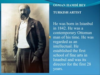 OSMAN HAMDİ BEY

TURKISH ARTIST


He was born in Istanbul
in 1842. He was a
contemporary Ottoman
man of his time. He was
regarded as an
intellectual. He
established the first
school of fine arts in
Istanbul and was its
director for the first 28
years.
 