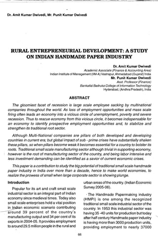Dr. Amit Kumar Dwivedi, Mr. Punit Kumar Dwivedi




                                                                                                                                 RURALENTREPRENEU~DEVELOPMENT:ASTUDY
                                                                                                                                           ON INDIAN HANDMADE PAPER INDUSTRY
                                                                                                                                                                                                         Dr. Amit Kumar Dwivedi
                                                                                                                                                                                    Academic Associate (Finance & Accounting Area)
                                                                                                                                                           Indian Institute of Management (11M-A) Vastrapur, Ahmedabad (Gujarat) India
                                                                                                                                                                                                         Mr. Punit Kumar Dwivedi
                                                                                                                                                                                                           Ass!. Professor (Finance)
                                                                                                                                                                                 Bankatlal Badruka College of Information Technology
                                                                                                                                                                                                  Hyderabad, (Andhra Pradesh), India

                                                                                                                                                                         ABSTRACT
                                                                 Downloaded From IP - 203.200.225.151 on dated 16-Apr-2012




                                                                                                                                   The gloomiest facet of recession is large scale employee sacking by multinational
                                                                                                                               companies throughout the world. As loss of employment opportunities and mass scale
                         Members Copy, Not for Commercial Sale
www.IndianJournals.com




                                                                                                                               firing often leads an economy into a vicious circle of unemployment, poverty and severe
                                                                                                                               recession. Thus to rescue economy from this vicious circle, it becomes indispensable for
                                                                                                                               an economy to identify prospective employment opportunities and, to stabilize and
                                                                                                                               strengthen its traditional root sector.

                                                                                                                                    Although MUlti-National companies are pi/lars of both developed and developing
                                                                                                                                 countries in current era; but global impact of sub - prime crises have substantially shaken
                                                                                                                                 these pillars, so when pillars become weak it becomes essential for a country to bolster its
                                                                                                                                 roots. Traditional small scale manufacturing sector although trivial in supporting economy,
                                                                                                                             , 	 however is the root of manufacturing sector of the country, and being labor intensive and
                                                                                                                                 less investment demanding can be identified as a savior of current economic crises.

                                                                                                                                  This paper is a contribution to study the big potential of traditional small scale handmade
                                                                                                                               paper industry in India over more than a decade, hence to make world economies, to
                                                                                                                               realize the prowess of small when large corporate sector is showing plunge.
                                                                                                                               Introduction 	                                       urban areas ofthe country. (Indian Economic
                               Popular for its art and craft small scale 
                                                                                                          Survey 2005-06).
                            industrial sector is an integral part of Indian 
                                                                                                         IThe Handmade Papermaking industry
                            economy since medieval times. Today also                                                                                                                (HMPI) is one among the recognized
                            small scale enterprises hold a vital position                                                                                                           traditional small scale industrial sector of the
                    _~ .   ~an economic scenario contributing                                                                                                                       country. In 1953 this industrial sector was
                      --~-  around 39 percent of the country's                                                                                                                      having 35 -40 units for production but today
                            manufacturing output and 34 per cent of its                                                                                                             after half century Handmade paper industry
                            exports in 2004-05. It provides employment                                                                                                              is having more than 3000 production units,
                            to around 29.5 million people in the rural and                                                                                                          providing employment to nearly 37000

                                                                                                                                                                               66
 