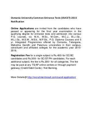Osmania University Common Entrance Tests (OUCET)-2015
Notification
Online Applications are invited from the candidates who have
passed or appearing for the final year examination in the
qualifying degree for entrance tests and admission into various
P.G. courses, viz. M.A., M.Sc., M.Com., M.C.J., B.L.I.Sc.,
M.L.I.Sc., M.S.W., M.Ed., M.P.Ed., P.G. Diploma Courses and 5
yr. Integrated Programmes offered by Osmania, Telangana,
Mahatma Gandhi and Palamuru universities in their campus,
constituent and affiliated colleges for the academic year 2015-
2016.
Registration Fee for a single subject is Rs.400/-for OC/BC
candidates and Rs.300/- for SC/ST/PH candidates. For each
additional subject, the fee is Rs.200/- for all categories. The fee
may be paid at any TS/AP online centers or through payment
gateway (Credit/Debit Cards) / Net Banking.
More Details@ http://recruitmentresult.com/oucet-application/
 