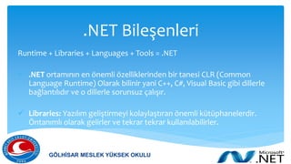 .NET Bileşenleri
Runtime + Libraries + Languages + Tools = .NET
 .NET ortamının en önemli özelliklerinden bir tanesi CLR (Common
Language Runtime) Olarak bilinir yani C++, C#, Visual Basic gibi dillerle
bağlantılıdır ve o dillerle sorunsuz çalışır.
 Libraries: Yazılım geliştirmeyi kolaylaştıran önemli kütüphanelerdir.
Öntanımlı olarak gelirler ve tekrar tekrar kullanılabilirler.
GÖLHİSAR MESLEK YÜKSEK OKULU
 