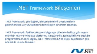 .NET Framework Bileşenleri
.NET Framework, çok dağıtık, bileşen yönelimli uygulamaların
geliştirilmesini ve yürütülmesini destekleyen bir ortam tanımlar.
.NET Framework, farklılık gösteren bilgisayar dillerinin birlikte çalışmasını
mümkün kılar ve Windows platformu için güvenlik, taşınabilirlik ve ortak bir
programlama modeli sağlar. .NET Framework C# ile ilişkisi bakımından çok
önemli iki unsuru tanımlar.
 