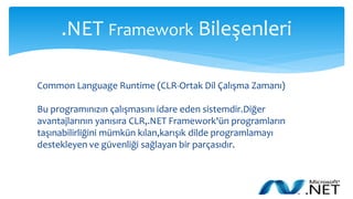 .NET Framework Bileşenleri
Common Language Runtime (CLR-Ortak Dil Çalışma Zamanı)
Bu programınızın çalışmasını idare eden sistemdir.Diğer
avantajlarının yanısıra CLR,.NET Framework'ün programların
taşınabilirliğini mümkün kılan,karışık dilde programlamayı
destekleyen ve güvenliği sağlayan bir parçasıdır.
 