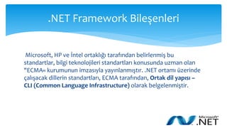 .NET Framework Bileşenleri
Microsoft, HP ve İntel ortaklığı tarafından belirlenmiş bu
standartlar, bilgi teknolojileri standartları konusunda uzman olan
"ECMA« kurumunun imzasıyla yayınlanmıştır. .NET ortamı üzerinde
çalışacak dillerin standartları, ECMA tarafından, Ortak dil yapısı –
CLI (Common Language Infrastructure) olarak belgelenmiştir.
 