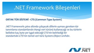 .NET Framework Bileşenleri
ORTAK TÜR SİSTEMİ - CTS (Common Type System)
.NET Framework çatısı altında çalışacak dillerin uyması gereken tür
tanımlama standartlarıdır.Hangi veri türünü kullanacağı ve bu türlerin
bellekte kaç byte yer işgal edeceği CTS'nin belirlediği bir
standartıdır.CTS'nin temel veri türü System.Object sınıfıdır.
 