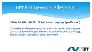 .NET Framework Bileşenleri
ORTAK DİL ÖZELLİKLERİ - CLS (Common Language Specification)
CTS'nin bir alt kümesi olan ve Framework'ün asıl kurallarını içeren
CLS,MSIL kodunu üretecek derleyici ve bu derleyicinin oluşturduğu
kütüphanelerin standartları olarak tanımlanır.
 
