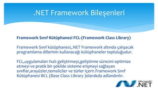 .NET Framework Bileşenleri
Framework Sınıf Kütüphanesi FCL-(Framework Class Library)
Framework Sınıf kütüphanesi,.NET Framework altında çalışacak
programlama dillerinin kullanacağı kütüphaneler topluluğudur.
FCL,uygulamaları hızlı geliştirmeyi,geliştirme sürecini optimize
etmeyi ve pratik bir şekilde sisteme erişmeyi sağlayan
sınıflar,arayüzler,temsilciler ve türler içerir.Framework Sınıf
Kütüphanesi BCL (Base Class Library )olarakda adlandırılır.
 