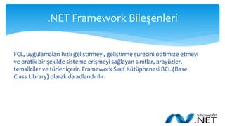 .NET Framework Bileşenleri
FCL, uygulamaları hızlı geliştirmeyi, geliştirme sürecini optimize etmeyi
ve pratik bir şekilde sisteme erişmeyi sağlayan sınıflar, arayüzler,
temsilciler ve türler içerir. Framework Sınıf Kütüphanesi BCL (Base
Class Library) olarak da adlandırılır.
 