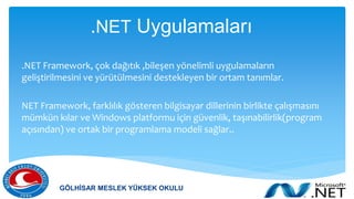 .NET Uygulamaları
.NET Framework, çok dağıtık ,bileşen yönelimli uygulamaların
geliştirilmesini ve yürütülmesini destekleyen bir ortam tanımlar.
NET Framework, farklılık gösteren bilgisayar dillerinin birlikte çalışmasını
mümkün kılar ve Windows platformu için güvenlik, taşınabilirlik(program
açısından) ve ortak bir programlama modeli sağlar..
GÖLHİSAR MESLEK YÜKSEK OKULU
 