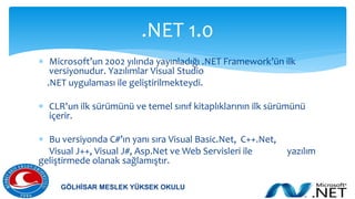  Microsoft’un 2002 yılında yayınladığı .NET Framework’ün ilk
versiyonudur. Yazılımlar Visual Studio
.NET uygulaması ile geliştirilmekteydi.
 CLR'un ilk sürümünü ve temel sınıf kitaplıklarının ilk sürümünü
içerir.
 Bu versiyonda C#’ın yanı sıra Visual Basic.Net, C++.Net,
Visual J++, Visual J#, Asp.Net ve Web Servisleri ile yazılım
geliştirmede olanak sağlamıştır.
.NET 1.0
GÖLHİSAR MESLEK YÜKSEK OKULU
 