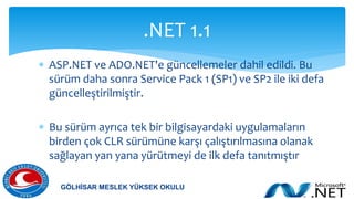  ASP.NET ve ADO.NET'e güncellemeler dahil edildi. Bu
sürüm daha sonra Service Pack 1 (SP1) ve SP2 ile iki defa
güncelleştirilmiştir.
 Bu sürüm ayrıca tek bir bilgisayardaki uygulamaların
birden çok CLR sürümüne karşı çalıştırılmasına olanak
sağlayan yan yana yürütmeyi de ilk defa tanıtmıştır
.NET 1.1
GÖLHİSAR MESLEK YÜKSEK OKULU
 