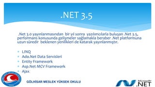 .Net 3.0 yayınlanmasından bir yıl sonra yazılımcılarla buluşan .Net 3.5,
performans konusunda gelişmeler sağlamakla beraber .Net platformuna
uzun süredir beklenen yenilikleri de katarak yayınlanmıştır.
 LINQ
 Ado.Net Data Servisleri
 Entity Framework
 Asp.Net MCV Framework
 Ajax
.NET 3.5
GÖLHİSAR MESLEK YÜKSEK OKULU
 