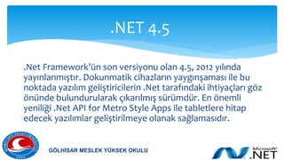 .Net Framework’ün son versiyonu olan 4.5, 2012 yılında
yayınlanmıştır. Dokunmatik cihazların yaygınşaması ile bu
noktada yazılım geliştiricilerin .Net tarafındaki ihtiyaçları göz
önünde bulundurularak çıkarılmış sürümdür. En önemli
yeniliği .Net API for Metro Style Apps ile tabletlere hitap
edecek yazılımlar geliştirilmeye olanak sağlamasıdır.
.NET 4.5
GÖLHİSAR MESLEK YÜKSEK OKULU
 