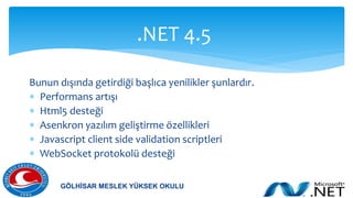 Bunun dışında getirdiği başlıca yenilikler şunlardır.
 Performans artışı
 Html5 desteği
 Asenkron yazılım geliştirme özellikleri
 Javascript client side validation scriptleri
 WebSocket protokolü desteği
.NET 4.5
GÖLHİSAR MESLEK YÜKSEK OKULU
 