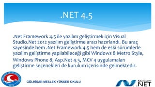 .Net Framework 4.5 ile yazılım geliştirmek için Visual
Studio.Net 2012 yazılım geliştirme aracı hazırlandı. Bu araç
sayesinde hem .Net Framework 4.5 hem de eski sürümlerle
yazılım geliştirme yapılabileceği gibi Windows 8 Metro Style,
Windows Phone 8, Asp.Net 4.5, MCV 4 uygulamaları
geliştirme seçenekleri de kurulum içerisinde gelmektedir.
.NET 4.5
GÖLHİSAR MESLEK YÜKSEK OKULU
 