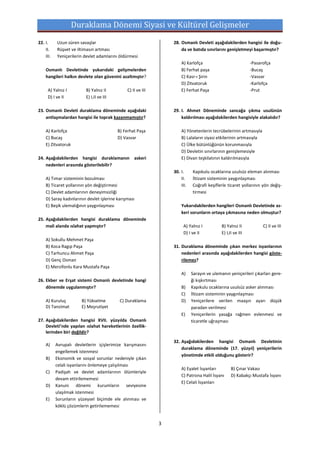 Duraklama Dönemi Siyasi ve Kültürel Gelişmeler
22. I.     Uzun süren savaşlar                                    28. Osmanlı Devleti aşağıdakilerden hangisi ile doğu-
    II.    Rüşvet ve iltimasın artması                                da ve batıda sınırlarını genişletmeyi başarmıştır?
    III.   Yeniçerilerin devlet adamlarını öldürmesi
                                                                      A) Karlofça                             -Pasarofça
    Osmanlı Devletinde yukarıdaki gelişmelerden                       B) Ferhat paşa                          -Bucaş
    hangileri halkın devlete olan güvenini azaltmıştır?               C) Kasr-ı Şirin                         -Vasvar
                                                                      D) Zitvatoruk                           -Karlofça
      A) Yalnız I         B) Yalnız II         C) II ve III           E) Ferhat Paşa                          -Prut
      D) I ve II          E) I,II ve III

23. Osmanlı Devleti duraklama döneminde aşağıdaki                 29. I. Ahmet Döneminde sancağa çıkma usulünün
    antlaşmalardan hangisi ile toprak kazanmamıştır?                  kaldırılması aşağıdakilerden hangisiyle alakalıdır?

    A) Karlofça                            B) Ferhat Paşa             A) Yönetenlerin tecrübelerinin artmasıyla
    C) Bucaş                               D) Vasvar                  B) Lalaların siyasi etkilerinin artmasıyla
    E) Zitvatoruk                                                     C) Ülke bütünlüğünün korunmasıyla
                                                                      D) Devletin sınırlarının genişlemesiyle
24. Aşağıdakilerden hangisi duraklamanın askeri                       E) Divan teşkilatının kaldırılmasıyla
    nedenleri arasında gösterilebilir?
                                                                  30. I.     Kapıkulu ocaklarına usulsüz eleman alınması
    A) Tımar sisteminin bozulması                                     II.    İltizam sisteminin yaygınlaşması
    B) Ticaret yollarının yön değiştirmesi                            III.   Coğrafi keşiflerle ticaret yollarının yön değiş-
    C) Devlet adamlarının deneyimsizliği                                     tirmesi
    D) Saray kadınlarının devlet işlerine karışması
    E) Beşik ulemalığının yaygınlaşması                               Yukarıdakilerden hangileri Osmanlı Devletinde as-
                                                                      keri sorunların ortaya çıkmasına neden olmuştur?
25. Aşağıdakilerden hangisi duraklama döneminde
    mali alanda ıslahat yapmıştır?                                      A) Yalnız I          B) Yalnız II           C) II ve III
                                                                        D) I ve II           E) I,II ve III
    A) Sokullu Mehmet Paşa
    B) Koca Ragıp Paşa                                            31. Duraklama döneminde çıkan merkez isyanlarının
    C) Tarhuncu Ahmet Paşa                                            nedenleri arasında aşağıdakilerden hangisi göste-
    D) Genç Osman                                                     rilemez?
    E) Merzifonlu Kara Mustafa Paşa
                                                                      A)     Sarayın ve ulemanın yeniçerileri çıkarları gere-
26. Ekber ve Erşat sistemi Osmanlı devletinde hangi                          ği kışkırtması
    dönemde uygulanmıştır?                                            B)     Kapıkulu ocaklarına usulsüz asker alınması
                                                                      C)     İltizam sisteminin yaygınlaşması
    A) Kuruluş          B) Yükselme         C) Duraklama              D)     Yeniçerilere verilen maaşın ayarı düşük
    D) Tanzimat         E) Meşrutiyet                                        paradan verilmesi
                                                                      E)     Yeniçerilerin yasağa rağmen evlenmesi ve
27. Aşağıdakilerden hangisi XVII. yüzyılda Osmanlı                           ticaretle uğraşması
    Devleti’nde yapılan ıslahat hareketlerinin özellik-
    lerinden biri değildir?
                                                                  32. Aşağıdakilerden hangisi Osmanlı Devletinin
    A)     Avrupalı devletlerin içişlerimize karışmasını
                                                                      duraklama döneminde (17. yüzyıl) yeniçerilerin
           engellemek istenmesi
                                                                      yönetimde etkili olduğunu gösterir?
    B)     Ekonomik ve sosyal sorunlar nedeniyle çıkan
           celali isyanlarını önlemeye çalışılması
                                                                      A) Eyalet İsyanları          B) Çınar Vakası
    C)     Padişah ve devlet adamlarının ölümleriyle
                                                                      C) Patrona Halil İsyanı      D) Kabakçı Mustafa İsyanı
           devam ettirilememesi
                                                                      E) Celali İsyanları
    D)     Kanuni dönemi kurumların seviyesine
           ulaşılmak istenmesi
    E)     Sorunların yüzeysel biçimde ele alınması ve
           köklü çözümlerin getirilememesi


                                                              3
 