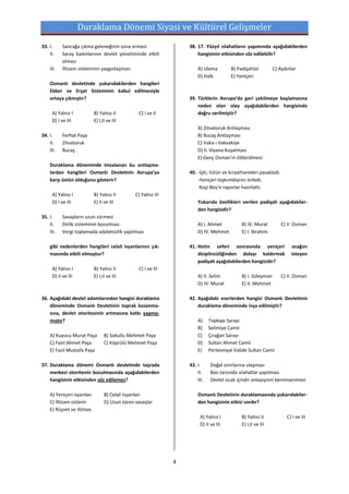 Duraklama Dönemi Siyasi ve Kültürel Gelişmeler
33. I.     Sancağa çıkma geleneğinin sona ermesi                    38. 17. Yüzyıl ıslahatların yapımında aşağıdakilerden
    II.    Saray kadınlarının devlet yönetiminde etkili                 hangisinin etkisinden söz edilebilir?
           olması
    III.   İltizam sisteminin yaygınlaşması                             A) Ulema         B) Padişahlar         C) Aydınlar
                                                                        D) Halk          E) Yeniçeri
    Osmanlı devletinde yukarıdakilerden hangileri
    Ekber ve Erşat Sisteminin kabul edilmesiyle
    ortaya çıkmıştır?                                               39. Türklerin Avrupa’da geri çekilmeye başlamasına
                                                                        neden olan olay aşağıdakilerden hangisinde
      A) Yalnız I           B) Yalnız II          C) I ve II            doğru verilmiştir?
      D) I ve III           E) I,II ve III
                                                                        A) Zitvatoruk Antlaşması
34. I.     Ferhat Paşa                                                  B) Bucaş Antlaşması
    II.    Zitvatoruk                                                   C) Vaka-ı Vakvakiye
    III.   Bucaş                                                        D) II. Viyana Kuşatması
                                                                        E) Genç Osman’ın öldürülmesi
    Duraklama döneminde imzalanan bu antlaşma-
    lardan hangileri Osmanlı Devletinin Avrupa’ya                   40. -İçki, tütün ve kıraathaneleri yasakladı.
    karşı üstün olduğunu gösterir?                                      -Yeniçeri taşkınlıklarını önledi.
                                                                        -Koçi Bey’e raporlar hazırlattı.
      A) Yalnız I           B) Yalnız II        C) Yalnız III
      D) I ve III           E) II ve III                                Yukarıda özellikleri verilen padişah aşağıdakiler-
                                                                        den hangisidir?
35. I.     Savaşların uzun sürmesi
    II.    Dirlik sisteminin bozulması                                  A) I. Ahmet           B) IV. Murat          C) II. Osman
    III.   Vergi toplamada adaletsizlik yapılması                       D) IV. Mehmet         E) I. İbrahim

    gibi nedenlerden hangileri celali isyanlarının çık-             41. Hotin seferi sonrasında yeniçeri                ocağını
    masında etkili olmuştur?                                            disiplinsizliğinden dolayı kaldırmak            isteyen
                                                                        padişah aşağıdakilerden hangisidir?
      A) Yalnız I           B) Yalnız II          C) I ve III
      D) II ve III          E) I,II ve III                              A) II. Selim          B) I. Süleyman        C) II. Osman
                                                                        D) IV. Murat          E) II. Mehmet

36. Aşağıdaki devlet adamlarından hangisi duraklama                 42. Aşağıdaki eserlerden hangisi Osmanlı Devletinin
    döneminde Osmanlı Devletinin toprak kazanma-                        duraklama döneminde inşa edilmiştir?
    sına, devlet otoritesinin artmasına katkı yapma-
    mıştır?                                                             A)     Topkapı Sarayı
                                                                        B)     Selimiye Camii
    A) Kuyucu Murat Paşa          B) Sokullu Mehmet Paşa                C)     Çırağan Sarayı
    C) Fazıl Ahmet Paşa           C) Köprülü Mehmet Paşa                D)     Sultan Ahmet Camii
    E) Fazıl Mustafa Paşa                                               E)     Pertevniyal Valide Sultan Camii

37. Duraklama dönemi Osmanlı devletinde taşrada                     43. I.     Doğal sınırlarına ulaşması
    merkezi otoritenin bozulmasında aşağıdakilerden                     II.    Batı tarzında ıslahatlar yapılması
    hangisinin etkisinden söz edilemez?                                 III.   Devlet ocak içindir anlayışının benimsenmesi

    A) Yeniçeri isyanları         B) Celali İsyanları                   Osmanlı Devletinin duraklamasında yukarıdakiler-
    C) İltizam sistemi            D) Uzun süren savaşlar                den hangisinin etkisi vardır?
    E) Rüşvet ve iltimas
                                                                          A) Yalnız I         B) Yalnız II            C) I ve III
                                                                          D) II ve III        E) I,II ve III




                                                                4
 