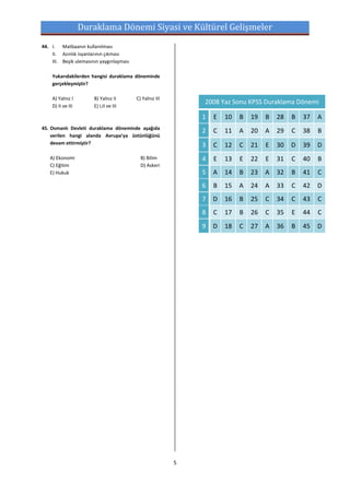Duraklama Dönemi Siyasi ve Kültürel Gelişmeler
44. I. Matbaanın kullanılması
    II. Azınlık isyanlarının çıkması
    III. Beşik ulemasının yaygınlaşması

    Yukarıdakilerden hangisi duraklama döneminde
    gerçekleşmiştir?

    A) Yalnız I        B) Yalnız II       C) Yalnız III
                                                              2008 Yaz Sonu KPSS Duraklama Dönemi
    D) II ve III       E) I,II ve III

                                                              1   E   10   B   19   B   28   B   37   A
45. Osmanlı Devleti duraklama döneminde aşağıda
                                                              2   C   11   A   20   A   29   C   38   B
    verilen hangi alanda Avrupa’ya üstünlüğünü
    devam ettirmiştir?                                        3   C   12   C   21   E   30   D   39   D
   A) Ekonomi                               B) Bilim          4   E   13   E   22   E   31   C   40   B
   C) Eğitim                                D) Askeri
   E) Hukuk                                                   5   A   14   B   23   A   32   B   41   C
                                                              6   B   15   A   24   A   33   C   42   D
                                                              7   D   16   B   25   C   34   C   43   C
                                                              8   C   17   B   26   C   35   E   44   C
                                                              9   D   18   C   27   A   36   B   45   D




                                                          5
 