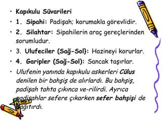 Kapıkulu Süvarileri 1.   Sipahi:  Padişah; korumakla görevlidir. 2.   Silahtar:  Sipahilerin araç gereçlerinden sorumludur. 3.  Ulufeciler (Sağ-Sol}:  Hazineyi korurlar. 4.   Garipler (Sağ-Sol):  Sancak taşırlar. Ulufenin yanında kapıkulu askerleri  Cülus  denilen bir bahşiş de alırlardı. Bu bahşiş, padişah tahta çıkınca ve­rilirdi. Ayrıca padişahlar sefere çıkarken  sefer bahşişi  de dağıtırdı. 
