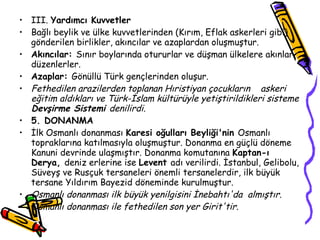 III.  Yardımcı Kuvvetler Bağlı beylik ve ülke kuvvetlerinden (Kırım, Eflak askerleri gibi) gönderilen birlikler, akıncılar ve azaplardan oluşmuştur. Akıncılar:  Sınır boylarında otururlar ve düşman ülkelere akınlar düzenlerler. Azaplar:  Gönüllü Türk gençlerinden oluşur. Fethedilen arazilerden toplanan Hıristiyan çocukların  askeri eğitim aldıkları ve Türk-İslam kültürüyle yetiştirildikleri sisteme  Devşirme Sistemi  denilirdi. 5. DONANMA İlk Osmanlı donanması  Karesi oğulları Beyliği'nin  Osmanlı topraklarına katılmasıyla oluşmuştur. Donanma en güçlü döneme Kanuni devrinde ulaşmıştır. Donanma komutanına  Kaptan-ı Derya,  deniz erlerine ise  Levent  adı verilirdi. İstanbul, Gelibolu, Süveyş ve Rusçuk tersaneleri önemli tersanelerdir, ilk büyük tersane Yıldırım Bayezid döneminde kurulmuştur. Osmanlı donanması ilk büyük yenilgisini İnebahtı'da  almıştır. Osmanlı donanması ile fethedilen son yer Girit'tir. 