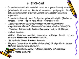 6. EKONOMİ Osmanlı ekonomisinin temelini tarım ve hayvancılık oluşturur. Şehirlerde  ticaret ve  küçük  el  sanatları  gelişmiştir.  Ticaret daha çok Müslüman olmayan Osmanlı vatandaşları arasında yayılmıştır. Osmanlı fetihlerini ticari faaliyetler yönlendirmiştir. (Trabzon-Amasra - Kırım  ->  İpek Yolu, Mısır -> Baharat Yolu) Ticaret yollarının yön değiştirmesi ve kapitülasyonların yaygınlaşması Osmanlı ekonomisini olumsuz yönde etkilemiştir. Tanzimat Dönemi'nde  Bank-ı Dersaadet  adıyla ilk Osmanlı bankası kuruldu. Mithat  Paşa'nın  girişimi  sonucunda  çiftçiye  kredi  vermek amacıyla  Memleket Sandıkları  kuruldu. 1863 yılında  Ziraat Bankası  kuruldu. İlk para Osman Bey, ilk sikke Orhan Gazi, ilk akçe Fatih  Sultan Mehmet döneminde basılmıştır. Devlet hazinesine  Hazine-i Amire  padişaha ait hazine ye Hazine-i Hassa  denilirdi . 
