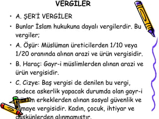 VERGİLER A. ŞER’İ VERGİLER Bunlar İslam hukukuna dayalı vergilerdir. Bu vergiler; A. Öşür: Müslüman üreticilerden 1/10 veya 1/20 oranında alınan arazi ve ürün vergisidir. B. Haraç: Gayr-i müslimlerden alınan arazi ve ürün vergisidir. C. Cizye: Baş vergisi de denilen bu vergi, sadece askerlik yapacak durumda olan gayr-i müslim erkeklerden alınan sosyal güvenlik ve himaye vergisidir. Kadın, çocuk, ihtiyar ve düşkünlerden alınmamıştır. 