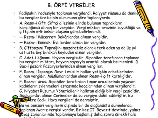 B. ÖRFİ VERGİLER Padişahın iradesiyle toplanan vergilerdi. Raiyyet rüsumu da denilen bu vergiler üreticinin durumuna göre toplanıyordu. A. Resm-i Çift: Çiftçi ailesinin elinde bulunan toprakların karşılığında alınan bir vergidir. Vergi miktarı arazinin büyüklüğü ve çiftçinin evli-bekâr oluşuna göre belirlenirdi. —  Resm-i Mücerret: Bekârlardan alınan vergidir. —  Resm-i Bennak: Evlilerden alınan bir vergidir. B. Çiftbozan: Toprağını mazeretsiz olarak terk eden ya da üç yıl üst üste boş bırakan köylüden alınan vergidir. C. Adet-i Ağnam: Hayvan vergisidir. Sipahiler tarafından toplanan bu verginin miktarı, hayvan sayısıyla orantılı olarak belirlenirdi. D. Bac-i pazari: Pazaryerlerinden alınan vergiler. E. Resm-i İspençe: Gayr-i müslim halkın yetişkin erkeklerinden alınan vergidir. Müslümanlardan alınan Resm-i çift karşılığıdır. F. Resm-i Arus: Sipahiler tarafından tımar arazilerinde yaşayan kadınların evlenmeleri esnasında kocalarından alınan vergilerdir. G. Niyabet Rüsumu: Yöneticilerin halktan aldığı bir vergi çeşididir. Suçlulardan alınan Cerimeler de bu vergiye dahil edilmiştir. Bu vergilere Bad-ı Hava vergileri de denmiştir. Bu ve benzeri vergilerin dışında bir de olağanüstü durumlarda toplanan Avarız vergisi vardır. Bir kez II. Beyazıt devrinde, yalnız savaş zamanlarında toplanmaya başlamış daha sonra sürekli hale getirilmiştir. 
