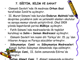 7. EĞİTİM, BİLİM VE SANAT Osmanlı Devleti'nde ilk medrese  Orhan Gazi  tarafından İznik’te açılmıştır. II.  Murat Dönemi'nde kurulan  Enderun Mektebi'nde  devşirme çocukların zeki ve yetenekli olanları okutulur ve saraya memur olarak yetiştirilirdi. Okul 1909 yılında kapatılarak yerine  Mülkiye  açılmıştır. Fatih Dönemi'nde medreselerde ilk teşkilat kurulmuş ve  Sahn-ı Seman Medresesi  açılmıştır. Osmanlı Devleti'nin resmi dili Türkçe'dir. 15. yy.'dan itibaren Arapça ve Farsça sözcükler artmıştır. Süleymaniye  Camii  ve  Süleymaniye Medreseleri  Kanuni Sultan Süleyman döneminde inşa edilmiştir. Selimiye Cami,  II.  Selim zamanında Edirne'de açılmıştır. Sultan Ahmet Cami,  I. Ahmet zamanında açılmıştır. 